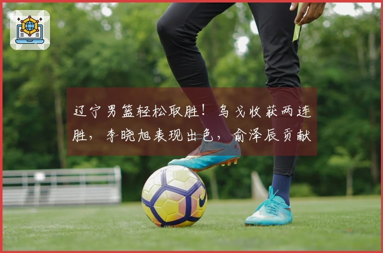 辽宁男篮轻松取胜！乌戈收获两连胜，李晓旭表现出色，俞泽辰贡献12分