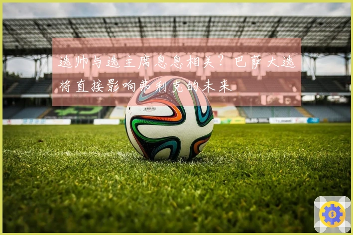 选帅与选主席息息相关？巴萨大选将直接影响弗利克的未来