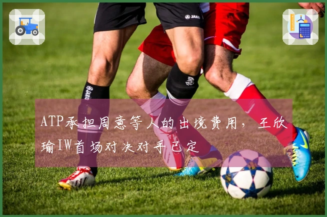 ATP承担周意等人的出境费用，王欣瑜IW首场对决对手已定