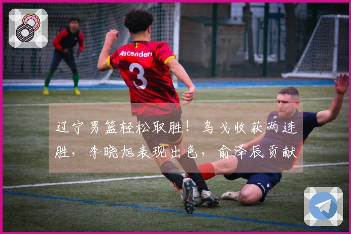辽宁男篮轻松取胜！乌戈收获两连胜，李晓旭表现出色，俞泽辰贡献12分