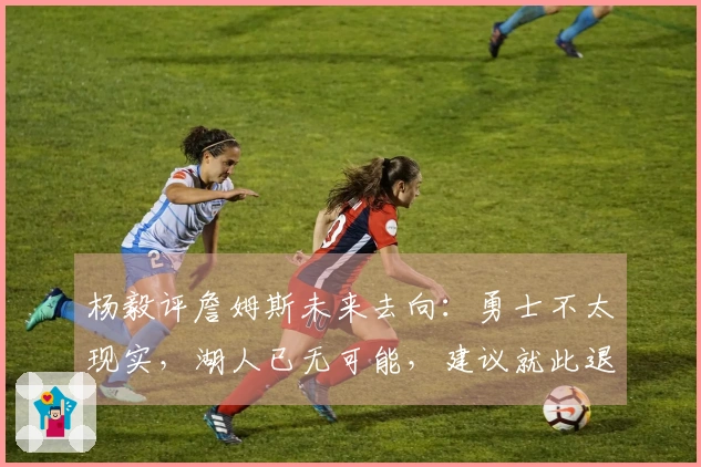 杨毅评詹姆斯未来去向：勇士不太现实，湖人已无可能，建议就此退役