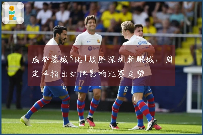 成都蓉城5比1战胜深圳新鹏城，周定洋指出红牌影响比赛走势