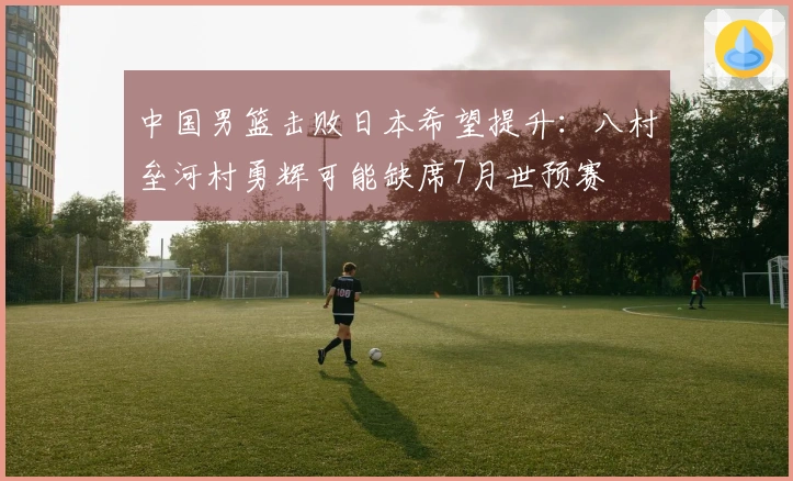 中国男篮击败日本希望提升：八村垒河村勇辉可能缺席7月世预赛