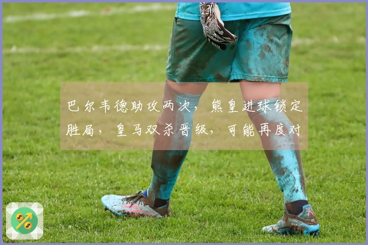 巴尔韦德助攻两次，熊皇进球锁定胜局，皇马双杀晋级，可能再度对阵曼城