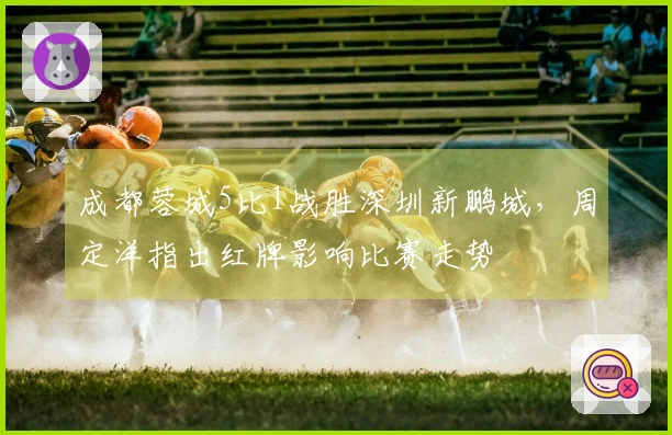 成都蓉城5比1战胜深圳新鹏城，周定洋指出红牌影响比赛走势