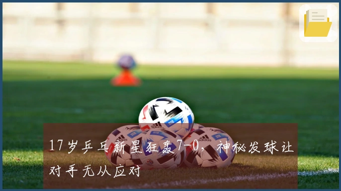 17岁乒乓新星狂轰7-0，神秘发球让对手无从应对