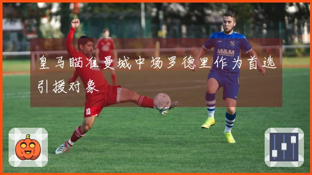 皇马瞄准曼城中场罗德里作为首选引援对象