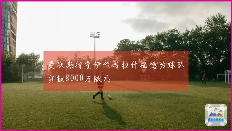 曼联期待霍伊伦与拉什福德为球队贡献8000万欧元