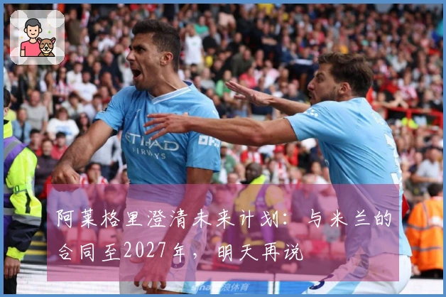 阿莱格里澄清未来计划：与米兰的合同至2027年，明天再说