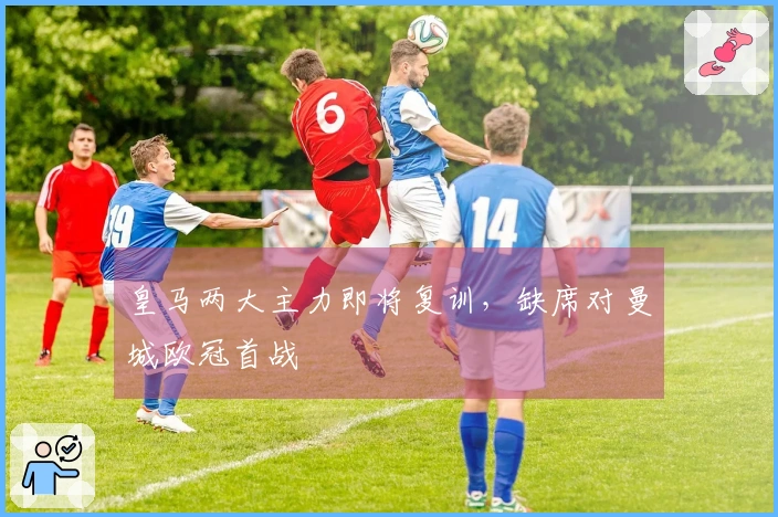 皇马两大主力即将复训，缺席对曼城欧冠首战