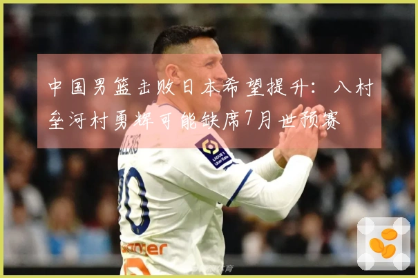 中国男篮击败日本希望提升：八村垒河村勇辉可能缺席7月世预赛