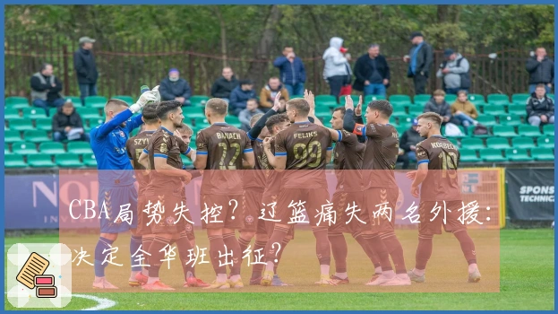 CBA局势失控？辽篮痛失两名外援：决定全华班出征？