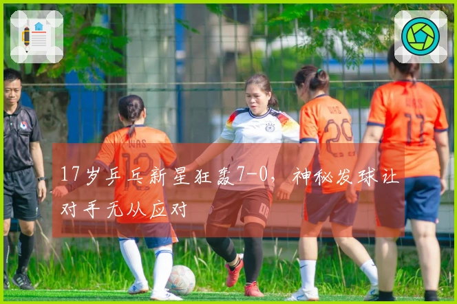 17岁乒乓新星狂轰7-0，神秘发球让对手无从应对