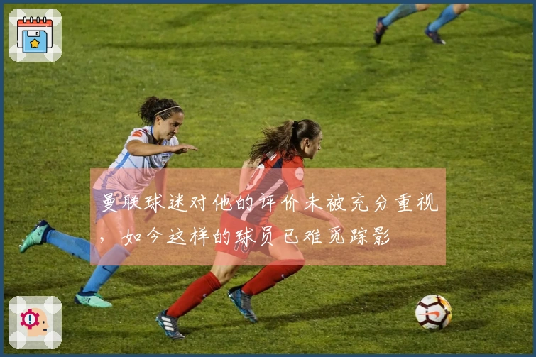 曼联球迷对他的评价未被充分重视，如今这样的球员已难觅踪影