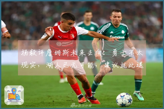 杨毅评詹姆斯未来去向：勇士不太现实，湖人已无可能，建议就此退役