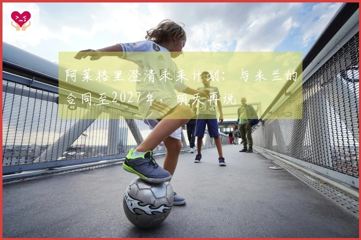 阿莱格里澄清未来计划：与米兰的合同至2027年，明天再说