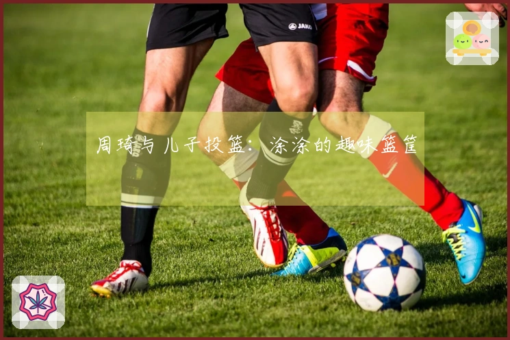 周琦与儿子投篮：涂涂的趣味篮筐